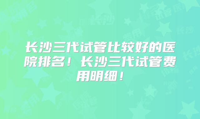 长沙三代试管比较好的医院排名！长沙三代试管费用明细！