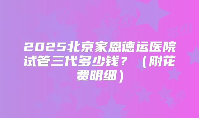 2025北京家恩德运医院试管三代多少钱?(附花费明细)