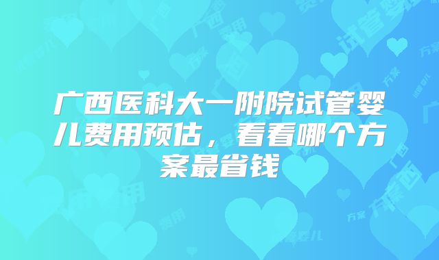 广西医科大一附院试管婴儿费用预估,看看哪个方案最省钱