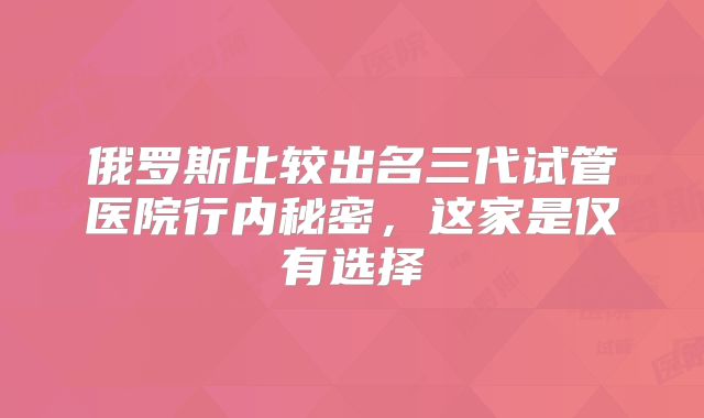 俄罗斯比较出名三代试管医院行内秘密，这家是仅有选择
