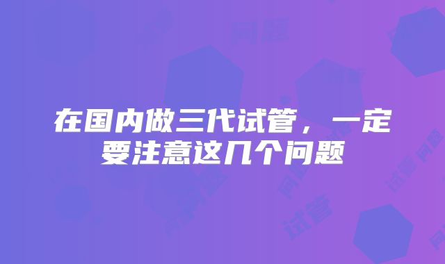 在国内做三代试管，一定要注意这几个问题