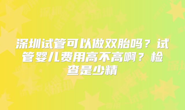 深圳试管可以做双胎吗?试管婴儿费用高不高啊?检查是少精