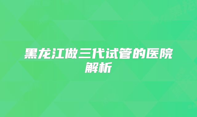 黑龙江做三代试管的医院解析