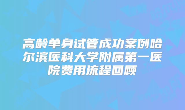 高龄单身试管成功案例哈尔滨医科大学附属第一医院费用流程回顾