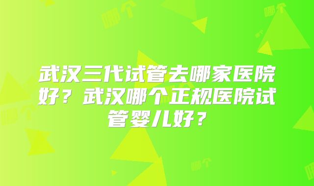 武汉三代试管去哪家医院好?武汉哪个正规医院试管婴儿好?