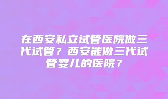 在西安私立试管医院做三代试管？西安能做三代试管婴儿的医院？