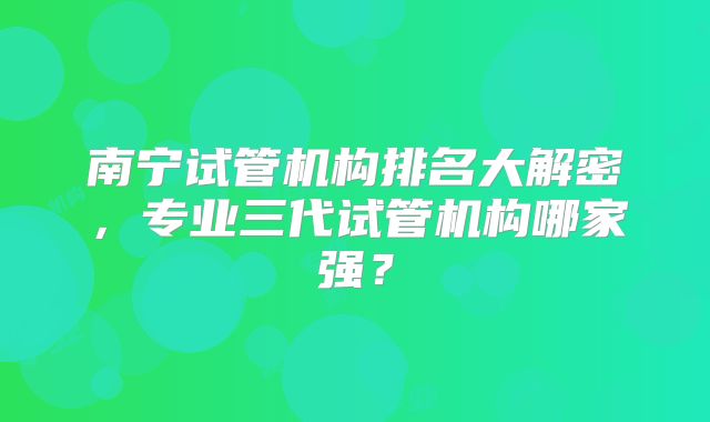 南宁试管机构排名大解密，专业三代试管机构哪家强？