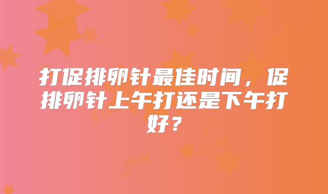 打促排卵针最佳时间,促排卵针上午打还是下午打好?