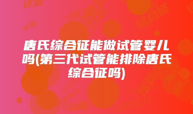 唐氏综合征能做试管婴儿吗(第三代试管能排除唐氏综合征吗)