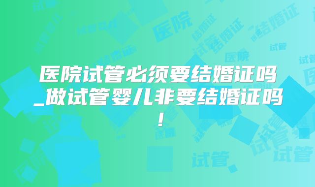 医院试管必须要结婚证吗_做试管婴儿非要结婚证吗！