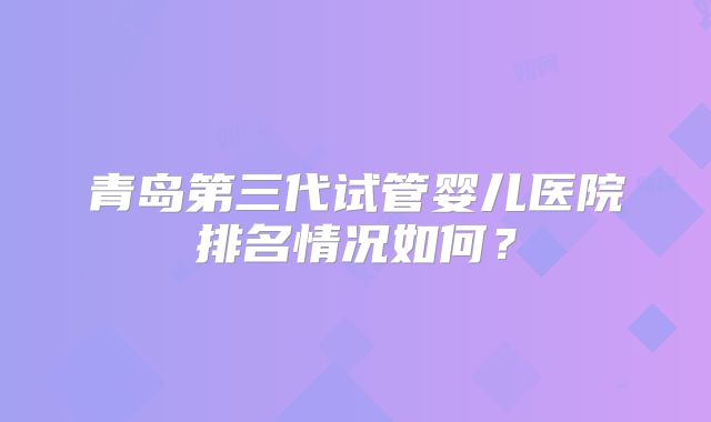 青岛第三代试管婴儿医院排名情况如何?