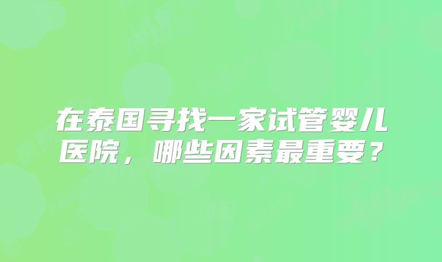 在泰国寻找一家试管婴儿医院，哪些因素最重要？