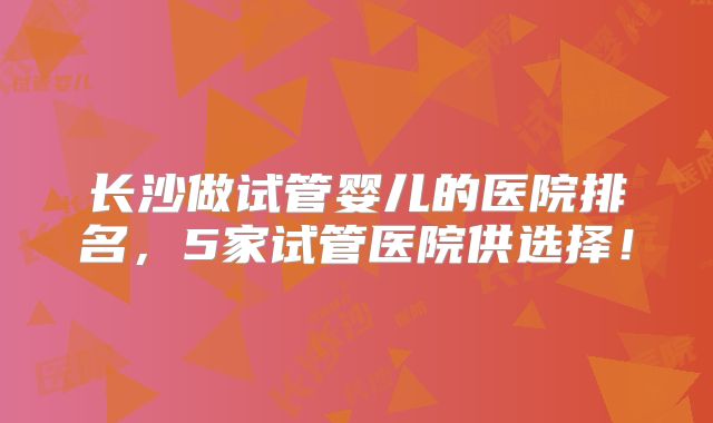 长沙做试管婴儿的医院排名,5家试管医院供选择!