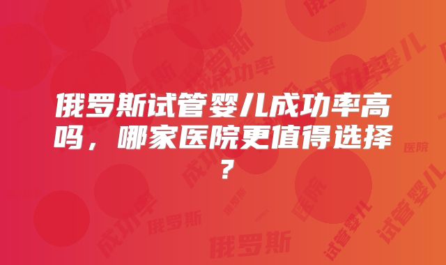 俄罗斯试管婴儿成功率高吗，哪家医院更值得选择？