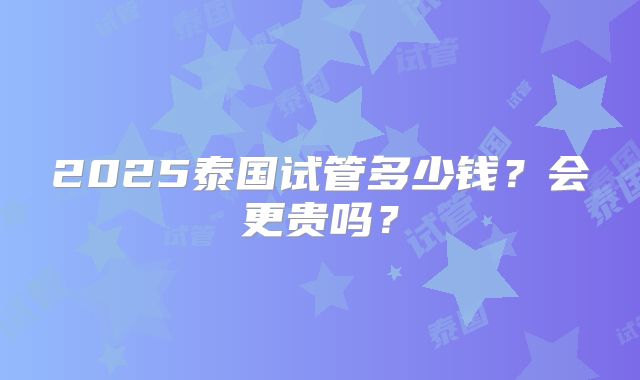 2025泰国试管多少钱？会更贵吗？