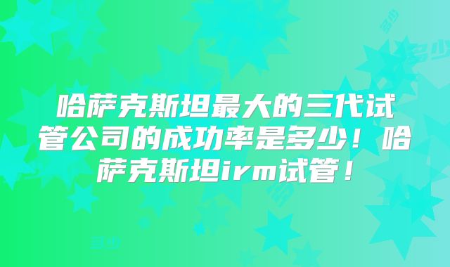 哈萨克斯坦最大的三代试管公司的成功率是多少!哈萨克斯坦irm试管!