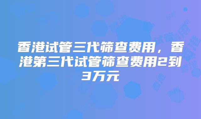 香港试管三代筛查费用，香港第三代试管筛查费用2到3万元