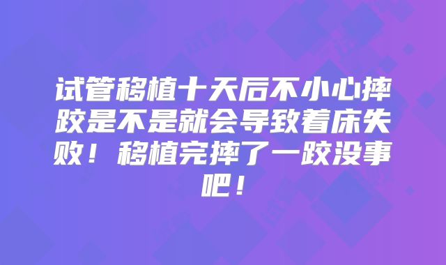 试管移植十天后不小心摔跤是不是就会导致着床失败！移植完摔了一跤没事吧！