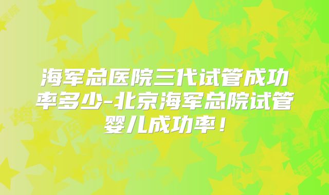 海军总医院三代试管成功率多少-北京海军总院试管婴儿成功率！