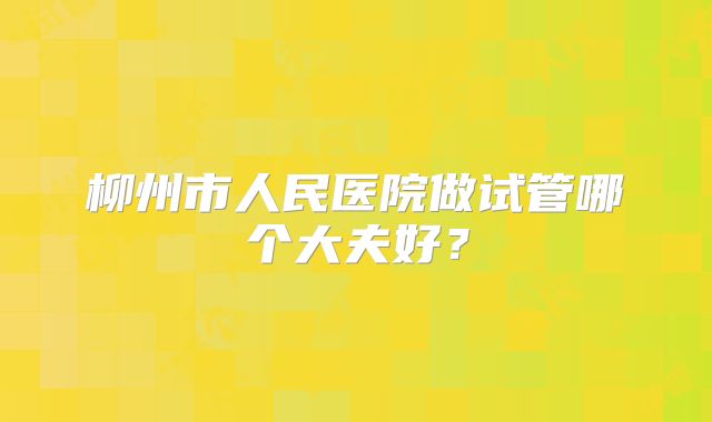 柳州市人民医院做试管哪个大夫好？