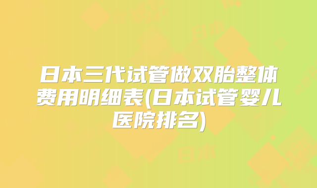 日本三代试管做双胎整体费用明细表(日本试管婴儿医院排名)