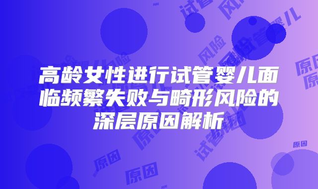 高龄女性进行试管婴儿面临频繁失败与畸形风险的深层原因解析