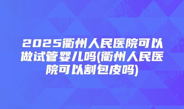 2025衢州人民医院可以做试管婴儿吗(衢州人民医院可以割包皮吗)