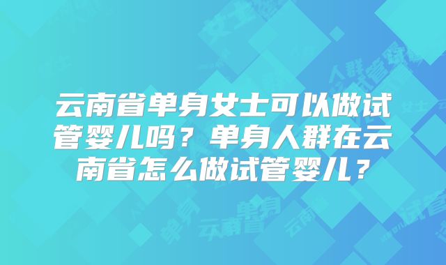 云南省单身女士可以做试管婴儿吗？单身人群在云南省怎么做试管婴儿？
