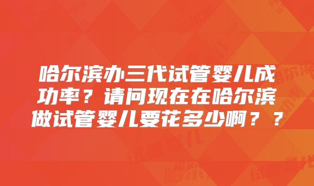 哈尔滨办三代试管婴儿成功率？请问现在在哈尔滨做试管婴儿要花多少啊？？