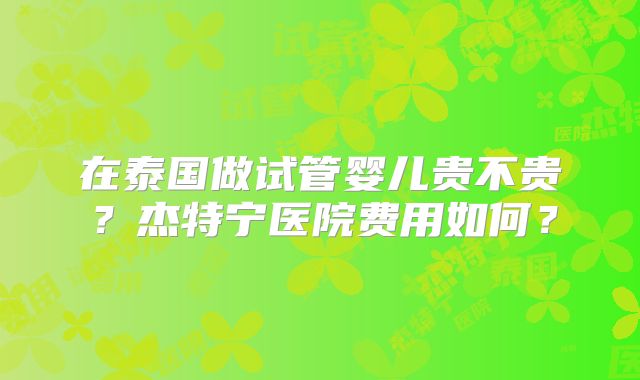 在泰国做试管婴儿贵不贵?杰特宁医院费用如何?