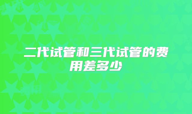 二代试管和三代试管的费用差多少