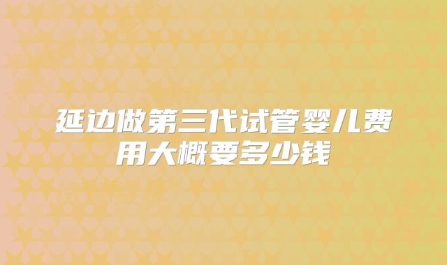 延边做第三代试管婴儿费用大概要多少钱