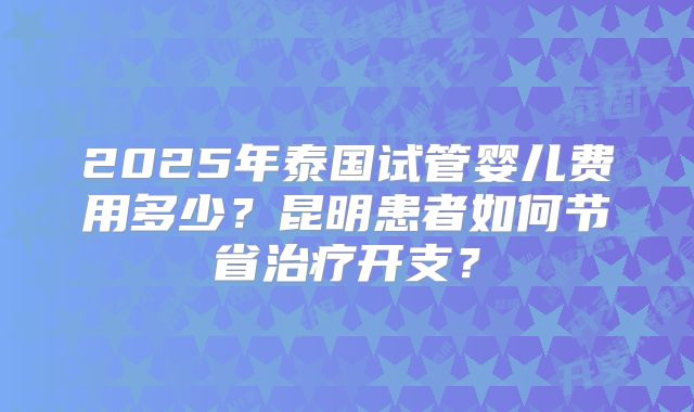 2025年泰国试管婴儿费用多少？昆明患者如何节省治疗开支？