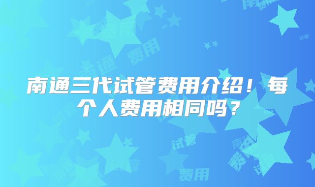南通三代试管费用介绍!每个人费用相同吗?
