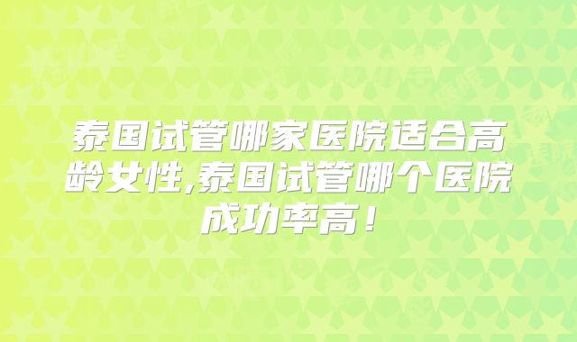 泰国试管哪家医院适合高龄女性,泰国试管哪个医院成功率高！