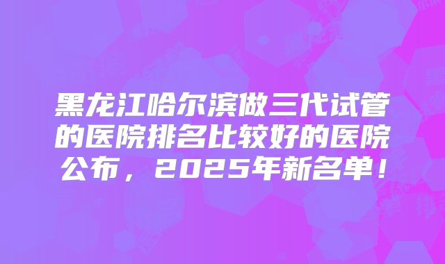 黑龙江哈尔滨做三代试管的医院排名比较好的医院公布,2025年新名单!