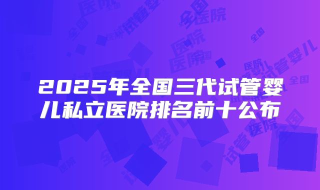 2025年全国三代试管婴儿私立医院排名前十公布