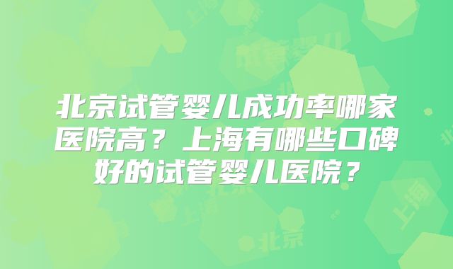 北京试管婴儿成功率哪家医院高？上海有哪些口碑好的试管婴儿医院？