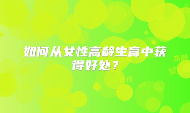 如何从女性高龄生育中获得好处？