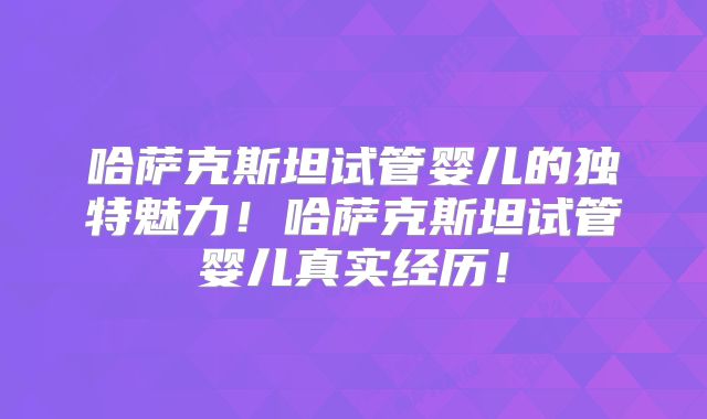 哈萨克斯坦试管婴儿的独特魅力！哈萨克斯坦试管婴儿真实经历！