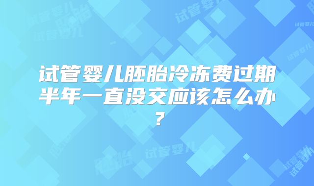 试管婴儿胚胎冷冻费过期半年一直没交应该怎么办?