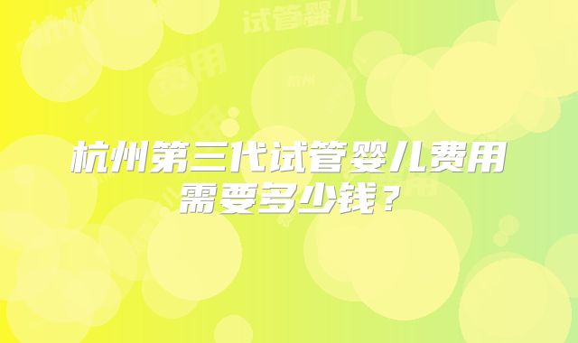 杭州第三代试管婴儿费用需要多少钱?