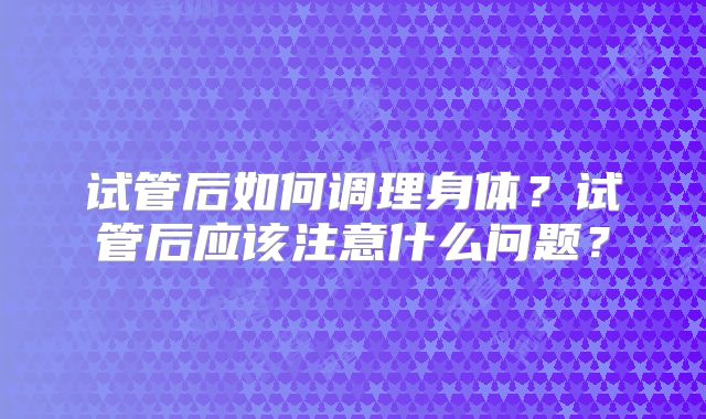 试管后如何调理身体?试管后应该注意什么问题?