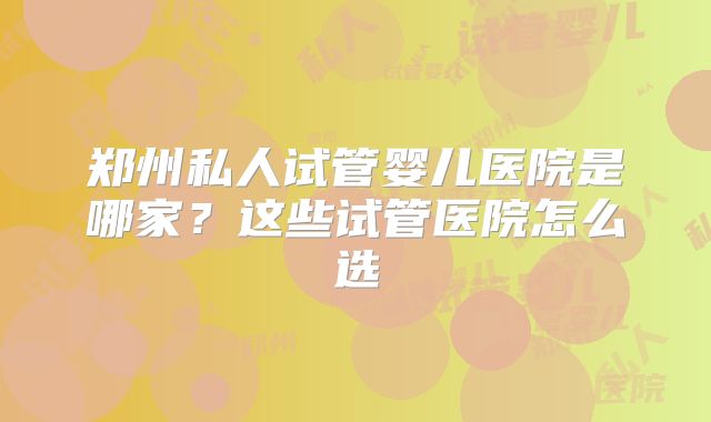 郑州私人试管婴儿医院是哪家？这些试管医院怎么选