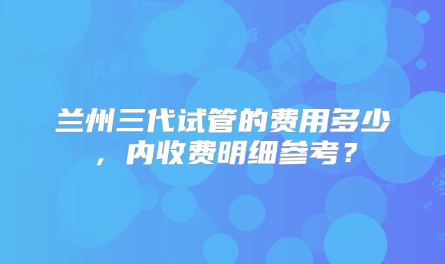 兰州三代试管的费用多少,内收费明细参考?