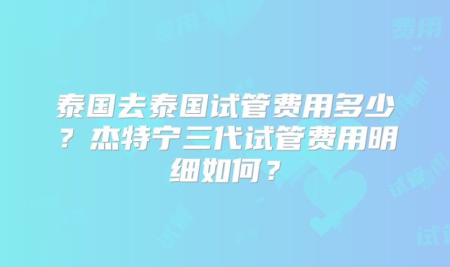 泰国去泰国试管费用多少？杰特宁三代试管费用明细如何？
