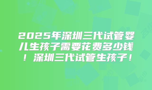 2025年深圳三代试管婴儿生孩子需要花费多少钱！深圳三代试管生孩子！