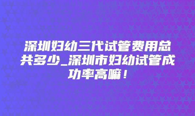深圳妇幼三代试管费用总共多少_深圳市妇幼试管成功率高嘛！