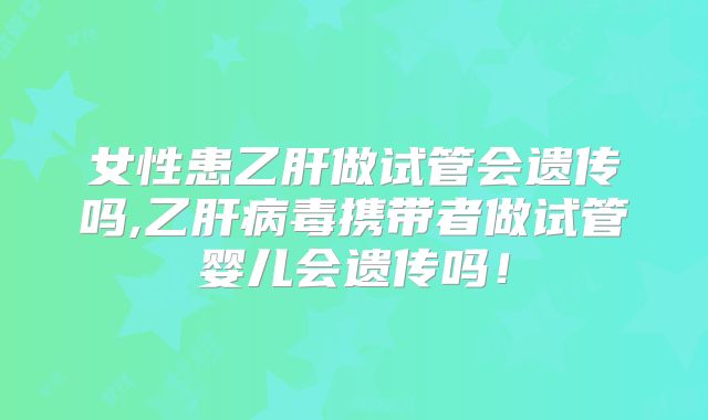 女性患乙肝做试管会遗传吗,乙肝病毒携带者做试管婴儿会遗传吗！