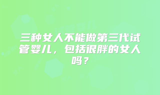 三种女人不能做第三代试管婴儿，包括很胖的女人吗？